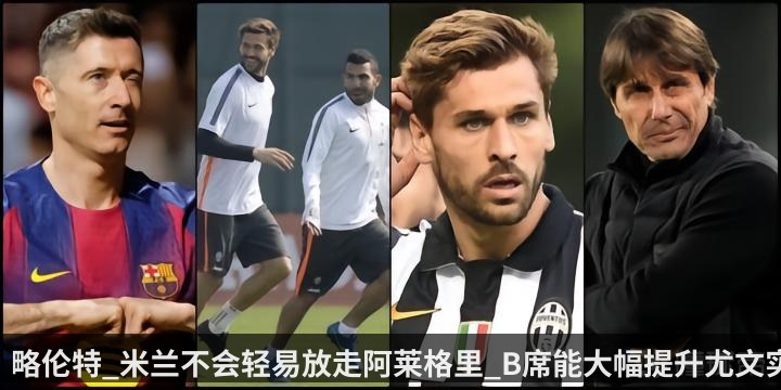 略伦特_米兰不会轻易放走阿莱格里_B席能大幅提升尤文实力